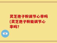 灵芝孢子粉调节心率吗(灵芝孢子粉能调节心率吗？