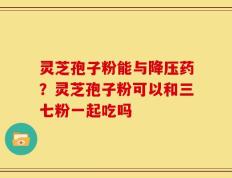 灵芝孢子粉能与降压药？灵芝孢子粉可以和三七粉一起吃吗