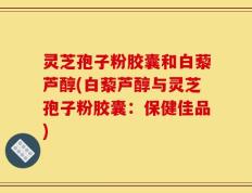 灵芝孢子粉胶囊和白藜芦醇(白藜芦醇与灵芝孢子粉胶囊：保健佳品)