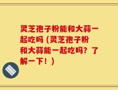 灵芝孢子粉能和大蒜一起吃吗 (灵芝孢子粉和大蒜能一起吃吗？了解一下！)