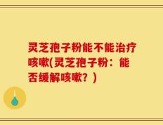 灵芝孢子粉能不能治疗咳嗽(灵芝孢子粉：能否缓解咳嗽？)