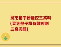 灵芝孢子粉能控三高吗(灵芝孢子粉有效控制三高问题)