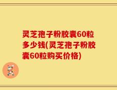 灵芝孢子粉胶囊60粒多少钱(灵芝孢子粉胶囊60粒购买价格)