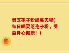灵芝孢子粉能每天喝(每日喝灵芝孢子粉，受益身心健康！)