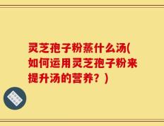 灵芝孢子粉蒸什么汤(如何运用灵芝孢子粉来提升汤的营养？)