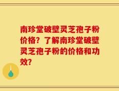 南珍堂破壁灵芝孢子粉价格？了解南珍堂破壁灵芝孢子粉的价格和功效？