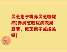 灵芝孢子粉赤灵芝糖尿病(赤灵芝糖尿病效果显著，灵芝孢子或成关键)