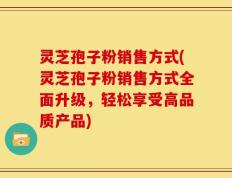 灵芝孢子粉销售方式(灵芝孢子粉销售方式全面升级，轻松享受高品质产品)