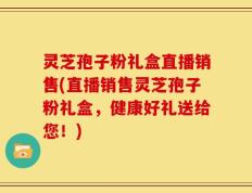 灵芝孢子粉礼盒直播销售(直播销售灵芝孢子粉礼盒，健康好礼送给您！)