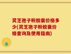 灵芝孢子粉胶囊价格多少(灵芝孢子粉胶囊价格查询及使用指南)