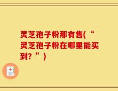 灵芝孢子粉那有售(“灵芝孢子粉在哪里能买到？”)