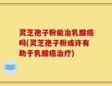 灵芝孢子粉能治乳腺癌吗(灵芝孢子粉或许有助于乳腺癌治疗)