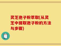 灵芝孢子粉萃取(从灵芝中提取孢子粉的方法与步骤)