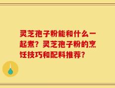 灵芝孢子粉能和什么一起煮？灵芝孢子粉的烹饪技巧和配料推荐？