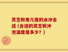 灵芝粉用几度的水冲合适 (合适的灵芝粉冲泡温度是多少？)