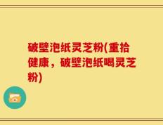 破壁泡纸灵芝粉(重拾健康，破壁泡纸喝灵芝粉)