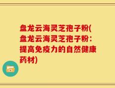 盘龙云海灵芝孢子粉(盘龙云海灵芝孢子粉：提高免疫力的自然健康药材)