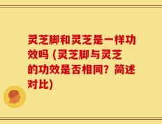 灵芝脚和灵芝是一样功效吗 (灵芝脚与灵芝的功效是否相同？简述对比)