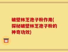 破壁林芝孢子粉作用(探秘破壁林芝孢子粉的神奇功效)
