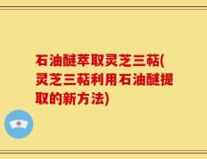 石油醚萃取灵芝三萜(灵芝三萜利用石油醚提取的新方法)