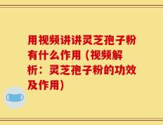 用视频讲讲灵芝孢子粉有什么作用 (视频解析：灵芝孢子粉的功效及作用)
