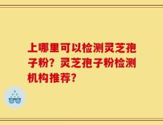 上哪里可以检测灵芝孢子粉？灵芝孢子粉检测机构推荐？