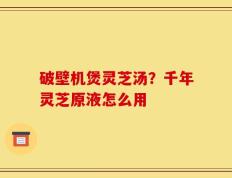 破壁机煲灵芝汤？千年灵芝原液怎么用