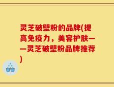 灵芝破壁粉的品牌(提高免疫力，美容护肤——灵芝破壁粉品牌推荐)