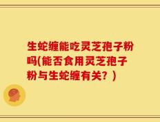 生蛇缠能吃灵芝孢子粉吗(能否食用灵芝孢子粉与生蛇缠有关？)