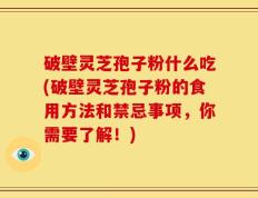 破壁灵芝孢子粉什么吃(破壁灵芝孢子粉的食用方法和禁忌事项，你需要了解！)