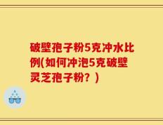 破壁孢子粉5克冲水比例(如何冲泡5克破壁灵芝孢子粉？)
