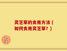 灵芝草的食用方法 (如何食用灵芝草？)