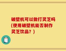破壁机可以做打灵芝吗(使用破壁机能否制作灵芝饮品？)