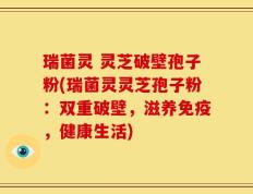 瑞菌灵 灵芝破壁孢子粉(瑞菌灵灵芝孢子粉：双重破壁，滋养免疫，健康生活)