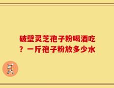 破壁灵芝孢子粉喝酒吃？一斤孢子粉放多少水