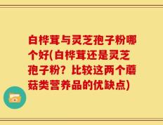 白桦茸与灵芝孢子粉哪个好(白桦茸还是灵芝孢子粉？比较这两个蘑菇类营养品的优缺点)
