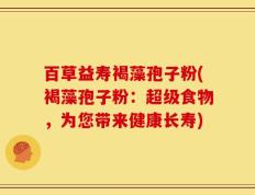 百草益寿褐藻孢子粉(褐藻孢子粉：超级食物，为您带来健康长寿)