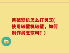 用破壁机怎么打灵芝(使用破壁机破壁，如何制作灵芝饮料？)