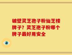 破壁灵芝孢子粉仙芝楼牌子？灵芝孢子粉哪个牌子最好用安全