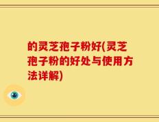 的灵芝孢子粉好(灵芝孢子粉的好处与使用方法详解)