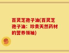 百灵芝孢子油(百灵芝孢子油：珍贵天然药材的营养领袖)