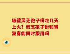 破壁灵芝孢子粉吃几天上火？灵芝孢子粉和胃复春能同时服用吗