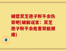 破壁灵芝孢子粉不会伤肾吧(破解谣言：灵芝孢子粉不会危害肾脏健康)