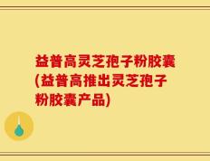 益普高灵芝孢子粉胶囊(益普高推出灵芝孢子粉胶囊产品)