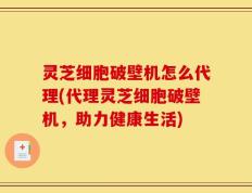 灵芝细胞破壁机怎么代理(代理灵芝细胞破壁机，助力健康生活)