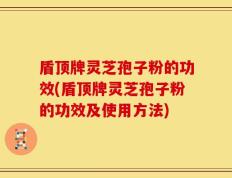 盾顶牌灵芝孢子粉的功效(盾顶牌灵芝孢子粉的功效及使用方法)