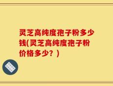 灵芝高纯度孢子粉多少钱(灵芝高纯度孢子粉价格多少？)