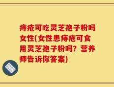 痔疮可吃灵芝孢子粉吗女性(女性患痔疮可食用灵芝孢子粉吗？营养师告诉你答案)