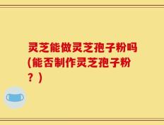 灵芝能做灵芝孢子粉吗(能否制作灵芝孢子粉？)