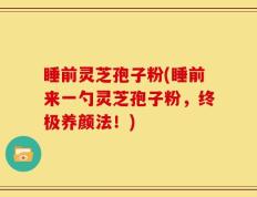 睡前灵芝孢子粉(睡前来一勺灵芝孢子粉，终极养颜法！)